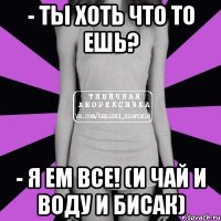 - ты хоть что то ешь? - я ем все! (и чай и воду и бисак)