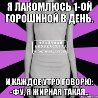 я лакомлюсь 1-ой горошиной в день. и каждое утро говорю: -фу, я жирная такая..