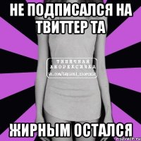 не подписался на твиттер та жирным остался