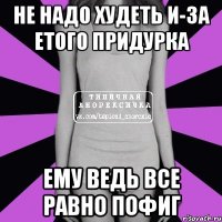 не надо худеть и-за етого придурка ему ведь все равно пофиг