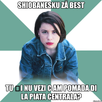 shiobanesku ză best tu și nu vezi c am pomada di la piata centrala?