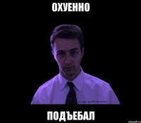 охуенно подъебал