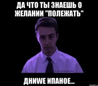 да что ты знаешь о желании "полежать" дниwe ипаное...