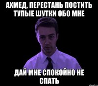 ахмед, перестань постить тупые шутки обо мне дай мне спокойно не спать