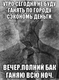 утро.сегодня не буду ганять по городу сэкономь деньги. вечер.полний бак ганяю всю ноч.