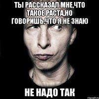 ты рассказал мне,что такое раста,но говоришь,что я не знаю не надо так