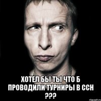  хотел бы ты что б проводили турниры в ссн ???