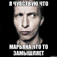 я чувствую что марьяна что то замышляет