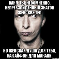 ваня, ты, несомненно, непревзойденный знаток женских тел но женская душа для тебя, как айфон для макаки.