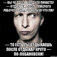 — вы че здесь болду то пинаете? — отдыхаем после тяжелого рабочего дня, а че нельзя что ли? — то есть ты отдыхаешь после отдыха? круто — по-лобановски!