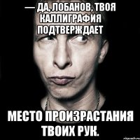 — да, лобанов, твоя каллиграфия подтверждает место произрастания твоих рук.