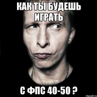 как ты будешь играть с фпс 40-50 ?