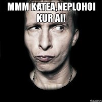 mmm katea,neplohoi kur ai! 