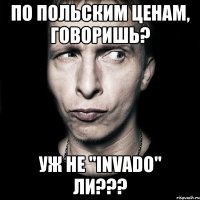 по польским ценам, говоришь? уж не "invado" ли???