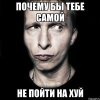 почему бы тебе самой не пойти на хуй