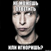 не можешь ответить или игноришь?