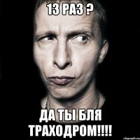 13 раз ? да ты бля траходром!!!