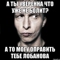 а ты уверенна что уже не болит? а то могу оправить тебе лобанова