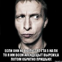  если они не выпустят гта 5 на пк то я им всем апендецыт вырежу,а потом обратно пришью!