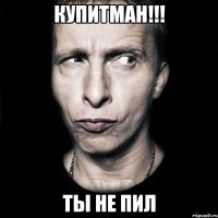 купитман!!! ты не пил