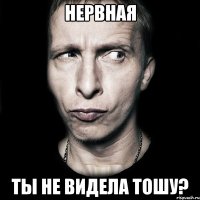 нервная ты не видела тошу?