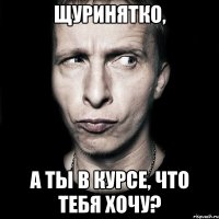 щуринятко, а ты в курсе, что тебя хочу?