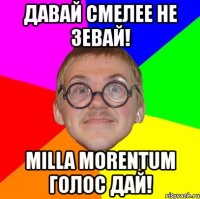 давай смелее не зевай! milla morentum голос дай!