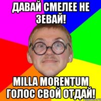 давай смелее не зевай! milla morentum голос свой отдай!