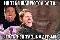 на тебя жалуются за то, что ты не играешь с детьми.