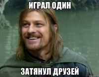 играл один затянул друзей