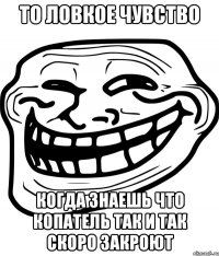 то ловкое чувство когда знаешь что копатель так и так скоро закроют