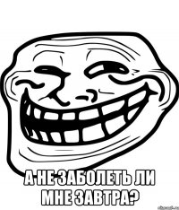  а не заболеть ли мне завтра?