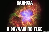 валюха я скучаю по тебе