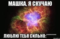 машка, я скучаю люблю тебя сильно:********