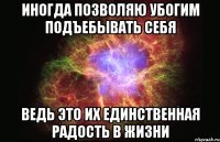 иногда позволяю убогим подъебывать себя ведь это их единственная радость в жизни