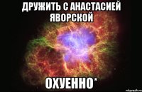 дружить с анастасией яворской охуенно*