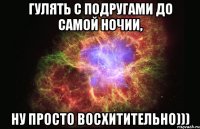 гулять с подругами до самой ночии, ну просто восхитительно)))