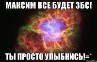 максим все будет збс! ты просто улыбнись!=*