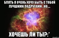 блять я очень хочу быть с тобой лучшими подругами , но.... хочешь ли ты?:*