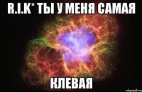 r.i.k* ты у меня самая клевая