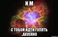 n m с тобой идти гулять ..ахуенно