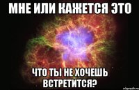 мне или кажется это что ты не хочешь встретится?