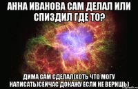 анна иванова сам делал или спиздил где то? дима сам сделал)хоть что могу написать)сейчас докажу если не веришь)