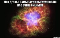 мои друзья самые ахуенные!!!люблю вас очень очень!!! 