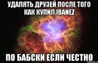 удалять друзей после того как купил ibanez по бабски если честно