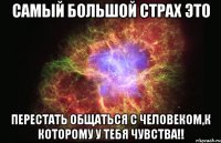 самый большой страх это перестать общаться с человеком,к которому у тебя чувства!!