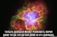  только девушка может ревновать парня даже тогда, когда она даже не его девушка.