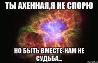 ты ахенная,я не спорю но быть вместе-нам не судьба...