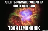 ален ты самая лучшая на свете отвечаю твой lemonchik