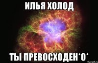 илья холод ты превосходен*о*